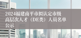 2024福建南平市拟认定市级高层次人才（DE类）人员名单公示