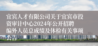 宜宾人才有限公司关于宜宾市投资审计中心2024年公开招聘编外人员总成绩及体检有关事项公告
