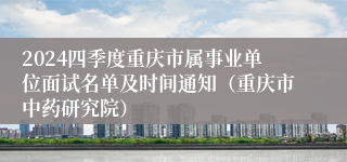 2024四季度重庆市属事业单位面试名单及时间通知（重庆市中药研究院）