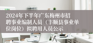 2024年下半年广东梅州市招聘事业编制人员（丰顺县事业单位岗位）拟聘用人员公示