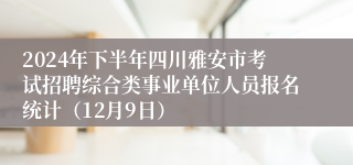 2024年下半年四川雅安市考试招聘综合类事业单位人员报名统计（12月9日）