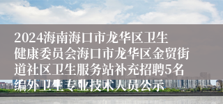 2024海南海口市龙华区卫生健康委员会海口市龙华区金贸街道社区卫生服务站补充招聘5名编外卫生专业技术人员公示