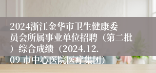 2024浙江金华市卫生健康委员会所属事业单位招聘（第二批）综合成绩（2024.12.09 市中心医院医疗集团）