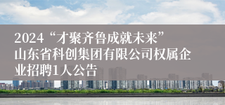 2024“才聚齐鲁成就未来”山东省科创集团有限公司权属企业招聘1人公告