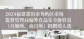 2024福建莆田市秀屿区市场监督管理局编外食品安全协管员（月塘所、南日所）拟聘用人选公示