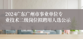 2024广东广州市事业单位专业技术二级岗位拟聘用人选公示