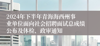 2024年下半年青海海西州事业单位面向社会招聘面试总成绩公布及体检、政审通知