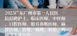 2025广东广州市第一人民医院招聘护士、临床医师、中医师、口腔医师、眼耳鼻喉医师、麻醉医师、影像、病理、检验、药师等人才公告