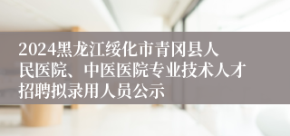 2024黑龙江绥化市青冈县人民医院、中医医院专业技术人才招聘拟录用人员公示