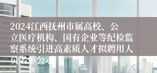 2024江西抚州市属高校、公立医疗机构、国有企业等纪检监察系统引进高素质人才拟聘用人员名单公示