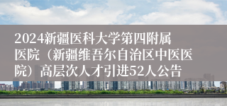 2024新疆医科大学第四附属医院（新疆维吾尔自治区中医医院）高层次人才引进52人公告
