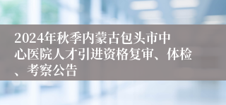 2024年秋季内蒙古包头市中心医院人才引进资格复审、体检、考察公告