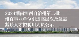 2024湖南湘西自治州第二批州直事业单位引进高层次及急需紧缺人才拟聘用人员公示