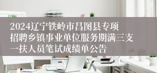 2024辽宁铁岭市昌图县专项招聘乡镇事业单位服务期满三支一扶人员笔试成绩单公告
