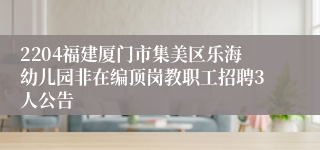 2204福建厦门市集美区乐海幼儿园非在编顶岗教职工招聘3人公告