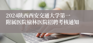 2024陕西西安交通大学第一附属医院榆林医院招聘考核通知
