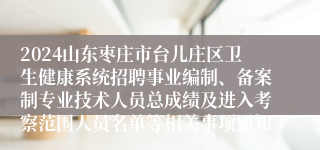 2024山东枣庄市台儿庄区卫生健康系统招聘事业编制、备案制专业技术人员总成绩及进入考察范围人员名单等相关事项通知