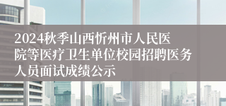 2024秋季山西忻州市人民医院等医疗卫生单位校园招聘医务人员面试成绩公示