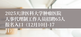 2025天津医科大学肿瘤医院人事代理制工作人员招聘65人报名入口（12月10日-17日）