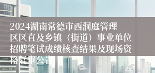 2024湖南常德市西洞庭管理区区直及乡镇（街道）事业单位招聘笔试成绩核查结果及现场资格复审公告