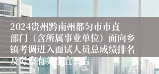 2024贵州黔南州都匀市市直部门（含所属事业单位）面向乡镇考调进入面试人员总成绩排名及考察有关事宜公告