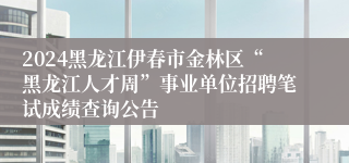 2024黑龙江伊春市金林区“黑龙江人才周”事业单位招聘笔试成绩查询公告