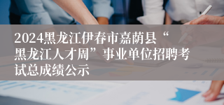 2024黑龙江伊春市嘉荫县“黑龙江人才周”事业单位招聘考试总成绩公示