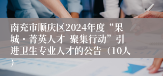 南充市顺庆区2024年度“果城・菁英人才  聚集行动”引进卫生专业人才的公告（10人）