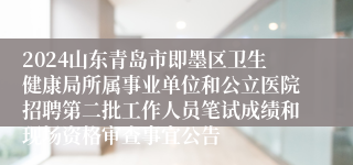 2024山东青岛市即墨区卫生健康局所属事业单位和公立医院招聘第二批工作人员笔试成绩和现场资格审查事宜公告