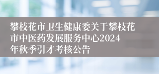 攀枝花市卫生健康委关于攀枝花市中医药发展服务中心2024年秋季引才考核公告