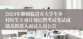 2024年聊城临清市大学生乡村医生专项计划招聘考试笔试成绩及拟进入面试人员公告