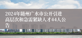 2024年随州广水市公开引进高层次和急需紧缺人才44人公告