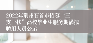 2022年荆州石首市招募“三支一扶”高校毕业生服务期满拟聘用人员公示