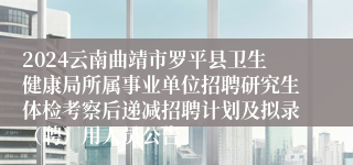 2024云南曲靖市罗平县卫生健康局所属事业单位招聘研究生体检考察后递减招聘计划及拟录（聘）用人员公告