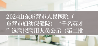2024山东东营市人民医院（东营市妇幼保健院）“千名英才”选聘拟聘用人员公示（第二批）