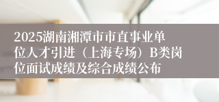 2025湖南湘潭市市直事业单位人才引进（上海专场）B类岗位面试成绩及综合成绩公布