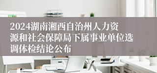 2024湖南湘西自治州人力资源和社会保障局下属事业单位选调体检结论公布