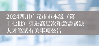 2024四川广元市市本级（第十七批）引进高层次和急需紧缺人才笔试有关事项公告