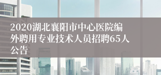 2020湖北襄阳市中心医院编外聘用专业技术人员招聘65人公告