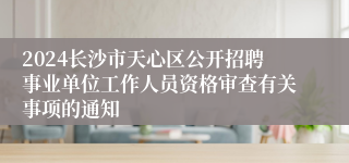 2024长沙市天心区公开招聘事业单位工作人员资格审查有关事项的通知