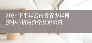 2024下半年云南省青少年科技中心招聘资格复审公告