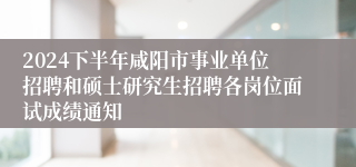 2024下半年咸阳市事业单位招聘和硕士研究生招聘各岗位面试成绩通知