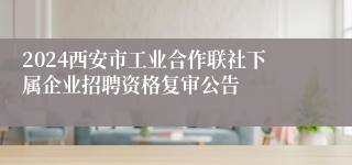 2024西安市工业合作联社下属企业招聘资格复审公告