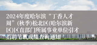 2024年度哈尔滨“丁香人才周”(秋季)松北区(哈尔滨新区)区直部门所属事业单位引才招聘笔试成绩查询通知
