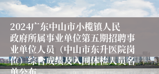 2024广东中山市小榄镇人民政府所属事业单位第五期招聘事业单位人员（中山市东升医院岗位）综合成绩及入围体检人员名单公布