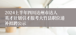 2024上半年四川达州市达人英才计划引才报考大竹县职位递补拟聘公示