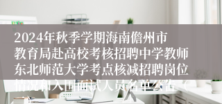 2024年秋季学期海南儋州市教育局赴高校考核招聘中学教师东北师范大学考点核减招聘岗位情况和入围面试人员名单公告（二）