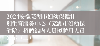 2024安徽芜湖市妇幼保健计划生育服务中心（芜湖市妇幼保健院）招聘编内人员拟聘用人员公示（二）