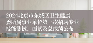 2024北京市东城区卫生健康委所属事业单位第三次招聘专业技能测试、面试及总成绩公布