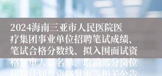 2024海南三亚市人民医院医疗集团事业单位招聘笔试成绩、笔试合格分数线、拟入围面试资格复审人员名单、取消部分岗位招聘计划及资格复审等相关公告（6号）